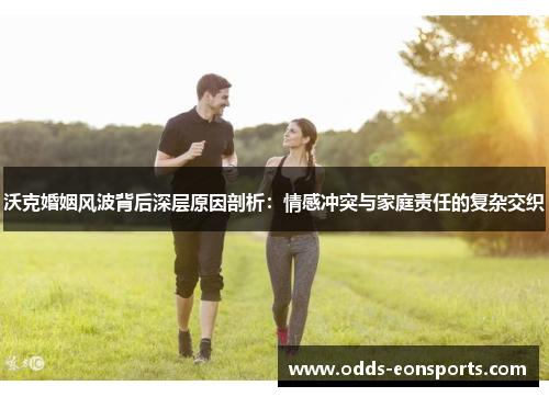 沃克婚姻风波背后深层原因剖析:情感冲突与家庭责任的复杂交织