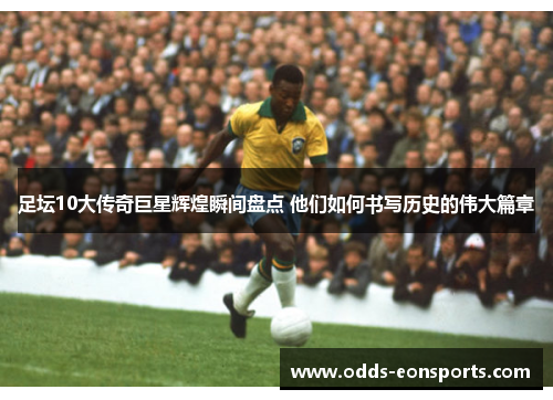 足坛10大传奇巨星辉煌瞬间盘点 他们如何书写历史的伟大篇章 足坛10大传奇巨星辉煌瞬间盘点 他们如何书写历史的伟大篇章