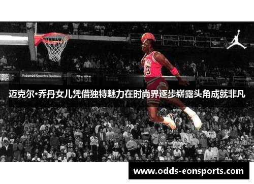 迈克尔·乔丹女儿凭借独特魅力在时尚界逐步崭露头角成就非凡